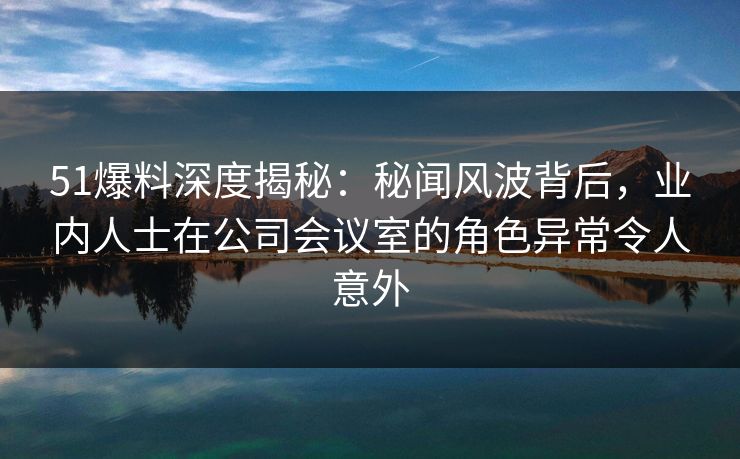 51爆料深度揭秘：秘闻风波背后，业内人士在公司会议室的角色异常令人意外