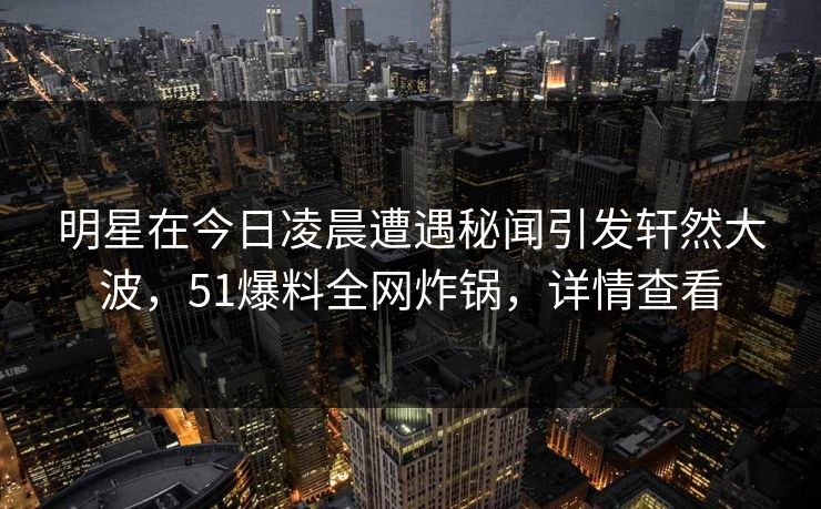 明星在今日凌晨遭遇秘闻引发轩然大波，51爆料全网炸锅，详情查看