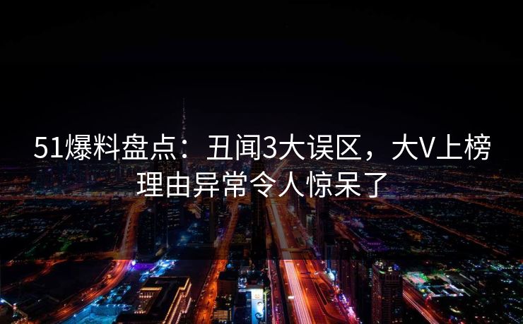 51爆料盘点：丑闻3大误区，大V上榜理由异常令人惊呆了