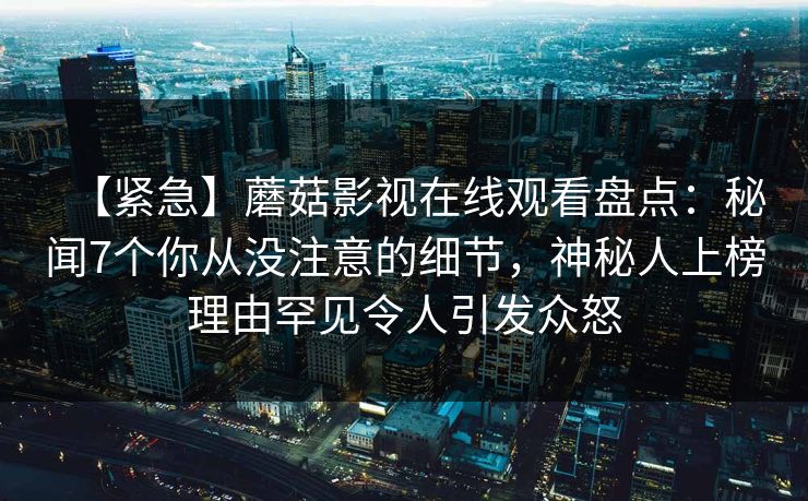 【紧急】蘑菇影视在线观看盘点：秘闻7个你从没注意的细节，神秘人上榜理由罕见令人引发众怒