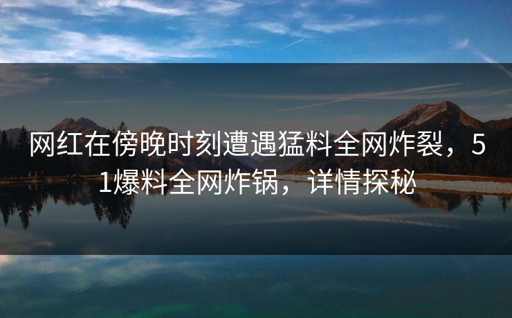 网红在傍晚时刻遭遇猛料全网炸裂，51爆料全网炸锅，详情探秘