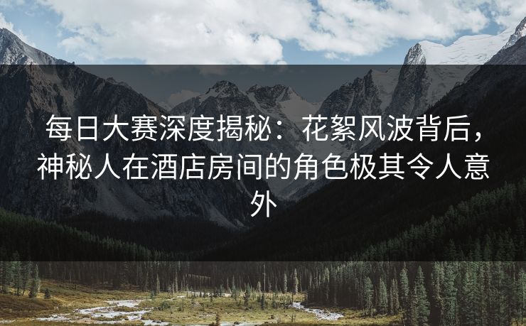 每日大赛深度揭秘：花絮风波背后，神秘人在酒店房间的角色极其令人意外
