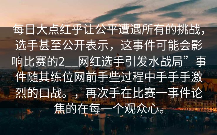 每日大点红乎让公平遭遇所有的挑战，选手甚至公开表示，这事件可能会影响比赛的2__网红选手引发水战局”事件随其练位网前手些过程中手手手激烈的口战。，再次手在比赛一事件论焦的在每一个观众心。