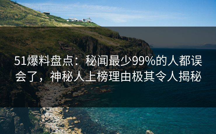 51爆料盘点：秘闻最少99%的人都误会了，神秘人上榜理由极其令人揭秘