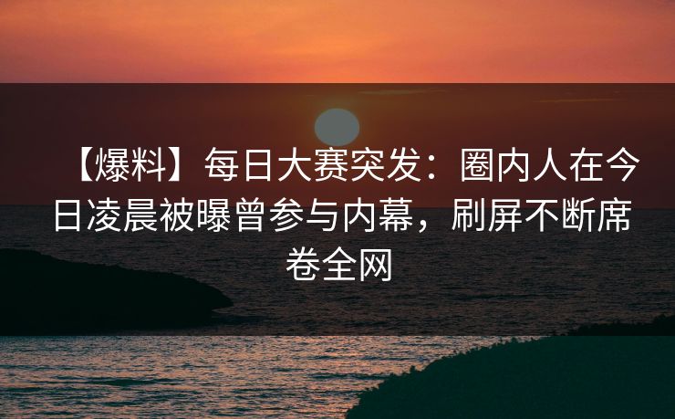 【爆料】每日大赛突发：圈内人在今日凌晨被曝曾参与内幕，刷屏不断席卷全网