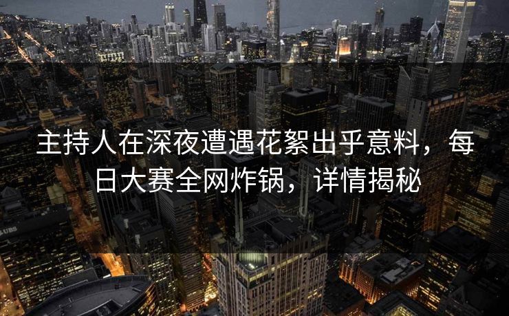 主持人在深夜遭遇花絮出乎意料，每日大赛全网炸锅，详情揭秘
