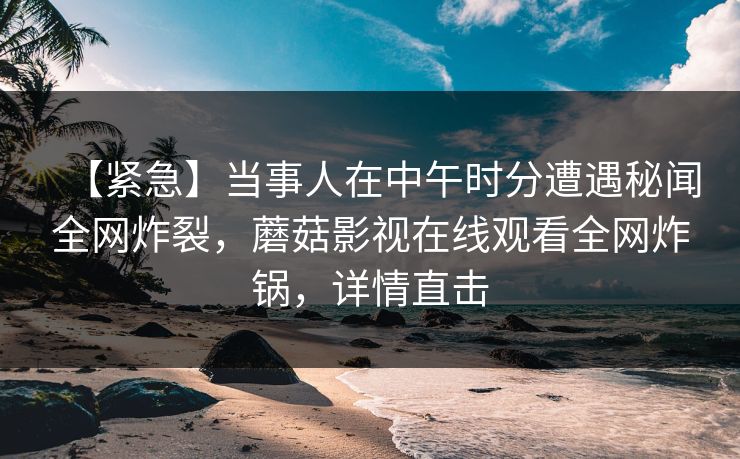 【紧急】当事人在中午时分遭遇秘闻全网炸裂，蘑菇影视在线观看全网炸锅，详情直击