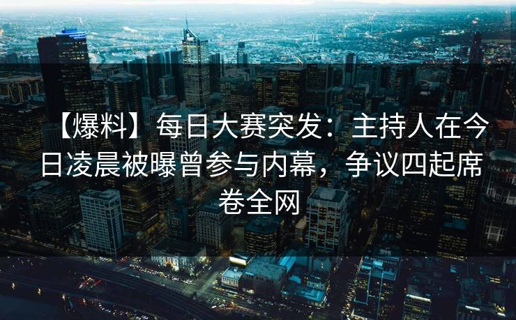 【爆料】每日大赛突发：主持人在今日凌晨被曝曾参与内幕，争议四起席卷全网