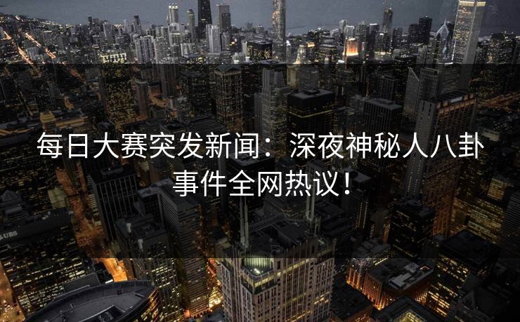 每日大赛突发新闻：深夜神秘人八卦事件全网热议！