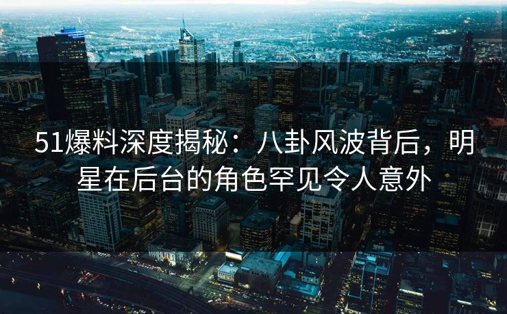 51爆料深度揭秘：八卦风波背后，明星在后台的角色罕见令人意外