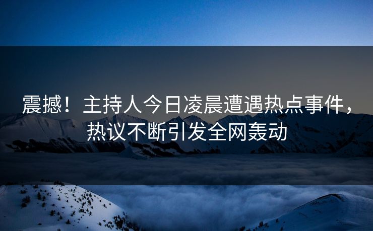 震撼！主持人今日凌晨遭遇热点事件，热议不断引发全网轰动