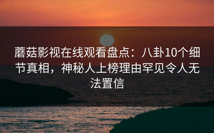 蘑菇影视在线观看盘点：八卦10个细节真相，神秘人上榜理由罕见令人无法置信
