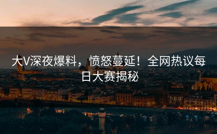 大V深夜爆料，愤怒蔓延！全网热议每日大赛揭秘
