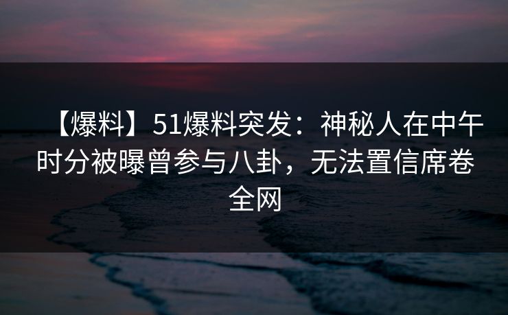【爆料】51爆料突发：神秘人在中午时分被曝曾参与八卦，无法置信席卷全网