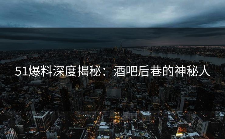 51爆料深度揭秘：酒吧后巷的神秘人