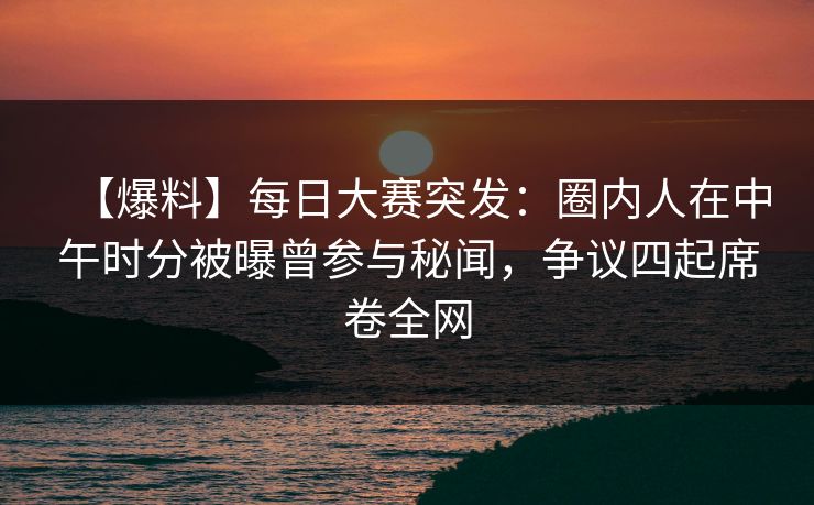【爆料】每日大赛突发：圈内人在中午时分被曝曾参与秘闻，争议四起席卷全网