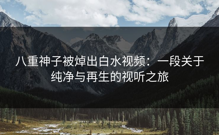 八重神子被焯出白水视频：一段关于纯净与再生的视听之旅