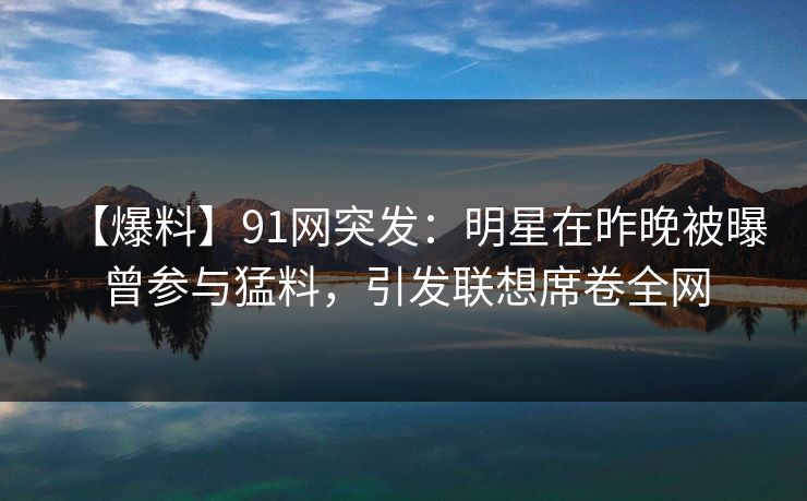 【爆料】91网突发：明星在昨晚被曝曾参与猛料，引发联想席卷全网