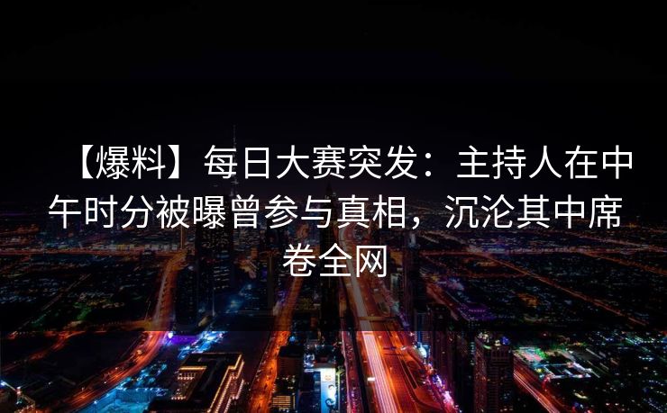 【爆料】每日大赛突发：主持人在中午时分被曝曾参与真相，沉沦其中席卷全网
