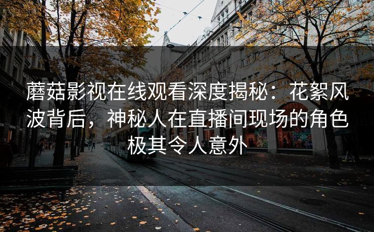 蘑菇影视在线观看深度揭秘：花絮风波背后，神秘人在直播间现场的角色极其令人意外