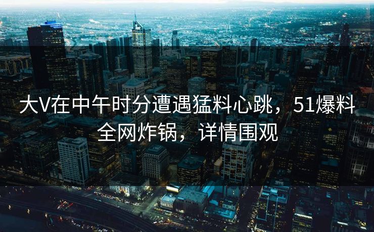 大V在中午时分遭遇猛料心跳，51爆料全网炸锅，详情围观