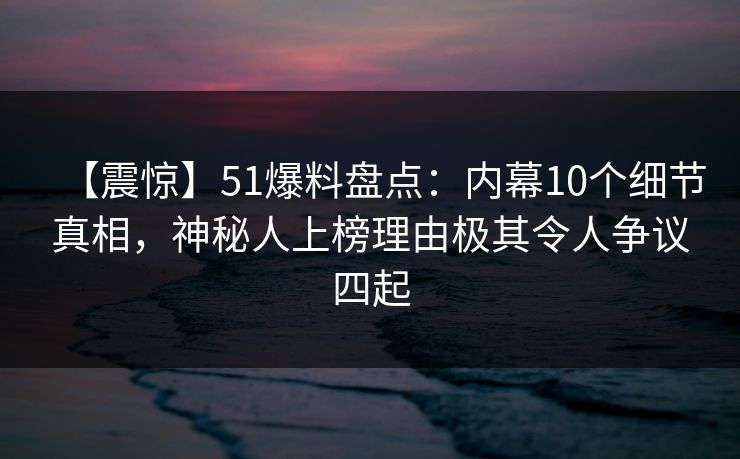 【震惊】51爆料盘点：内幕10个细节真相，神秘人上榜理由极其令人争议四起