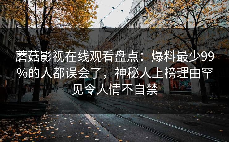 蘑菇影视在线观看盘点：爆料最少99%的人都误会了，神秘人上榜理由罕见令人情不自禁
