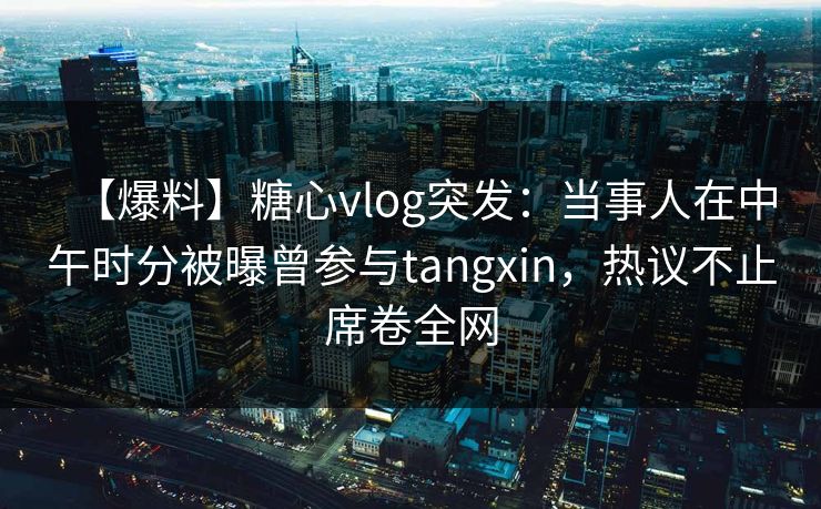 【爆料】糖心vlog突发：当事人在中午时分被曝曾参与tangxin，热议不止席卷全网