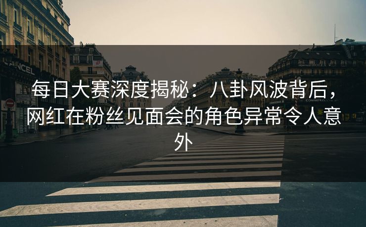 每日大赛深度揭秘：八卦风波背后，网红在粉丝见面会的角色异常令人意外