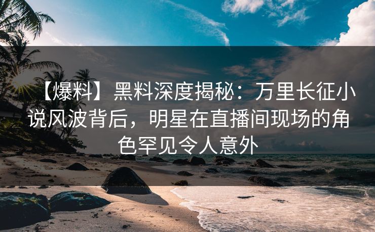 【爆料】黑料深度揭秘：万里长征小说风波背后，明星在直播间现场的角色罕见令人意外