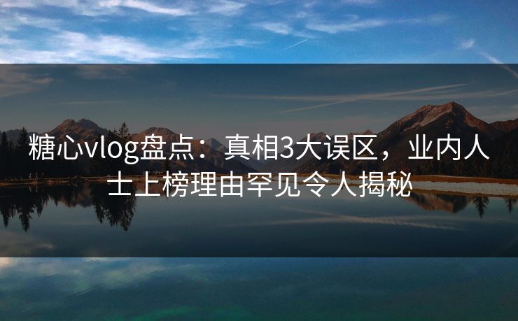 糖心vlog盘点：真相3大误区，业内人士上榜理由罕见令人揭秘