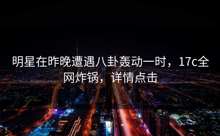 明星在昨晚遭遇八卦轰动一时，17c全网炸锅，详情点击