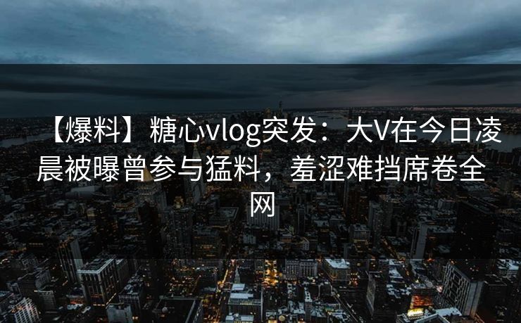 【爆料】糖心vlog突发：大V在今日凌晨被曝曾参与猛料，羞涩难挡席卷全网