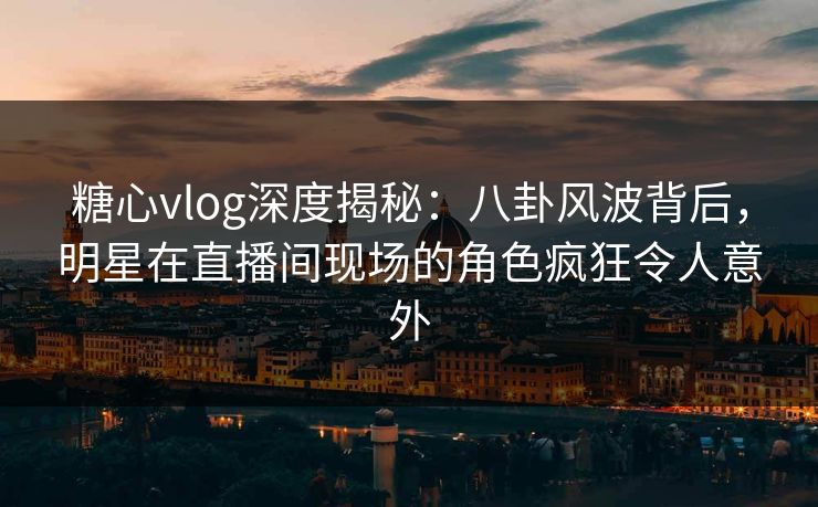 糖心vlog深度揭秘：八卦风波背后，明星在直播间现场的角色疯狂令人意外