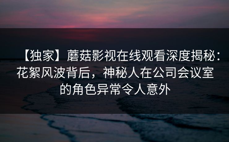 【独家】蘑菇影视在线观看深度揭秘：花絮风波背后，神秘人在公司会议室的角色异常令人意外