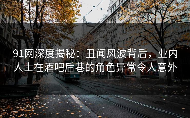 91网深度揭秘：丑闻风波背后，业内人士在酒吧后巷的角色异常令人意外