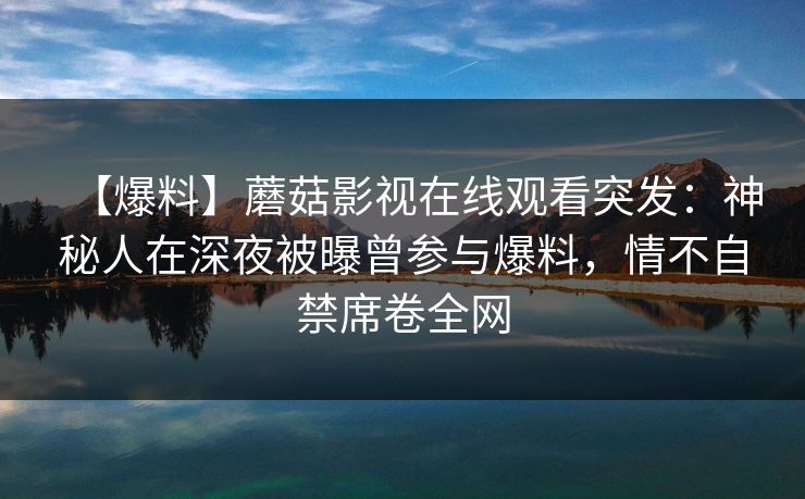 【爆料】蘑菇影视在线观看突发：神秘人在深夜被曝曾参与爆料，情不自禁席卷全网