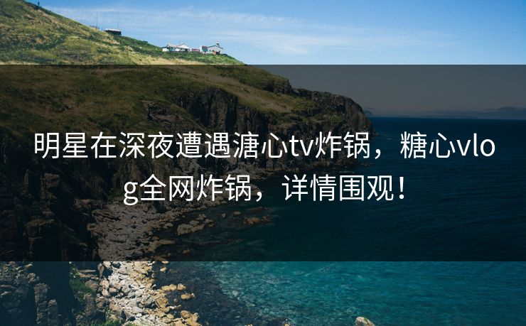 明星在深夜遭遇溏心tv炸锅，糖心vlog全网炸锅，详情围观！