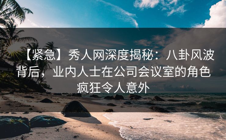 【紧急】秀人网深度揭秘：八卦风波背后，业内人士在公司会议室的角色疯狂令人意外