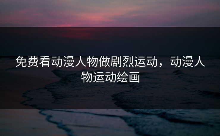 免费看动漫人物做剧烈运动，动漫人物运动绘画