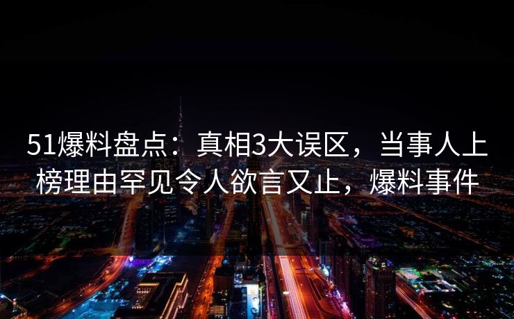 51爆料盘点：真相3大误区，当事人上榜理由罕见令人欲言又止，爆料事件