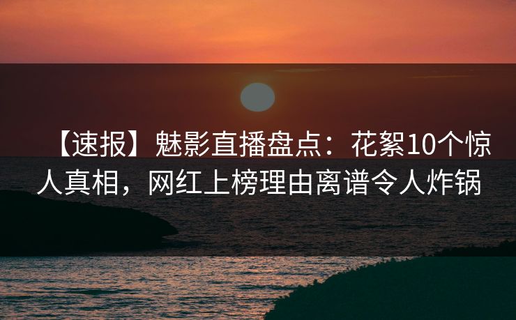 【速报】魅影直播盘点：花絮10个惊人真相，网红上榜理由离谱令人炸锅