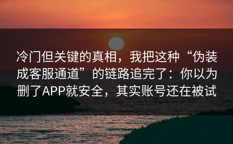 冷门但关键的真相，我把这种“伪装成客服通道”的链路追完了：你以为删了APP就安全，其实账号还在被试