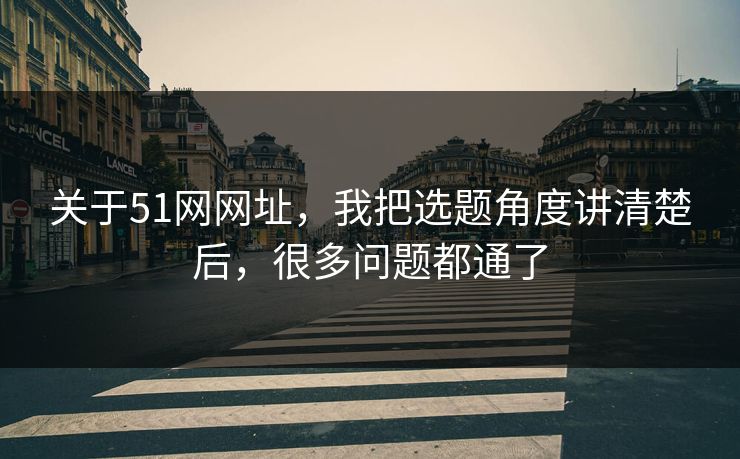 关于51网网址，我把选题角度讲清楚后，很多问题都通了
