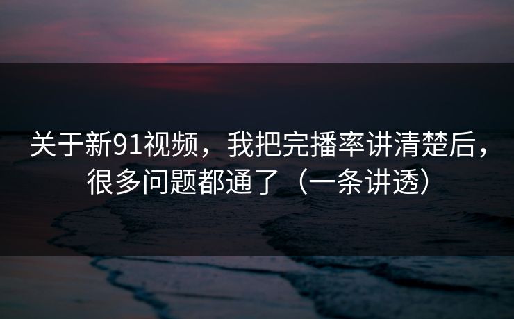 关于新91视频，我把完播率讲清楚后，很多问题都通了（一条讲透）