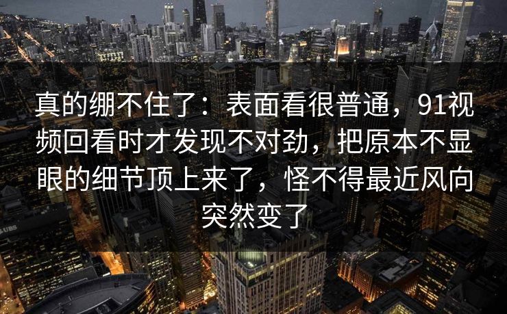 真的绷不住了：表面看很普通，91视频回看时才发现不对劲，把原本不显眼的细节顶上来了，怪不得最近风向突然变了