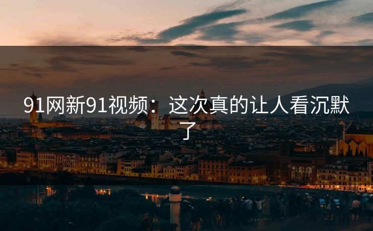 91网新91视频：这次真的让人看沉默了